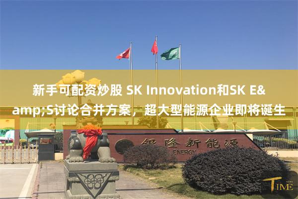 新手可配资炒股 SK Innovation和SK E&S讨论合并方案，超大型能源企业即将诞生