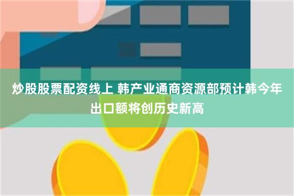 炒股股票配资线上 韩产业通商资源部预计韩今年出口额将创历史新高