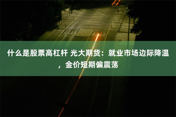 什么是股票高杠杆 光大期货：就业市场边际降温，金价短期偏震荡