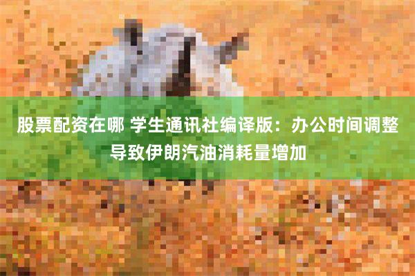 股票配资在哪 学生通讯社编译版：办公时间调整导致伊朗汽油消耗量增加