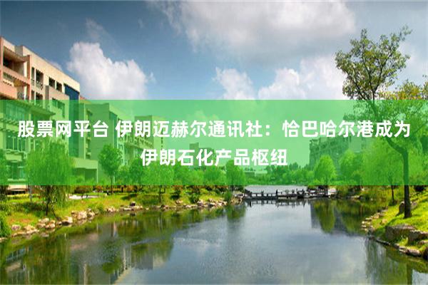 股票网平台 伊朗迈赫尔通讯社：恰巴哈尔港成为伊朗石化产品枢纽