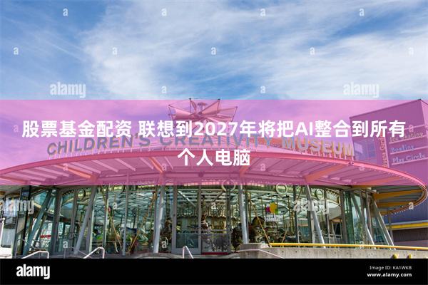 股票基金配资 联想到2027年将把AI整合到所有个人电脑