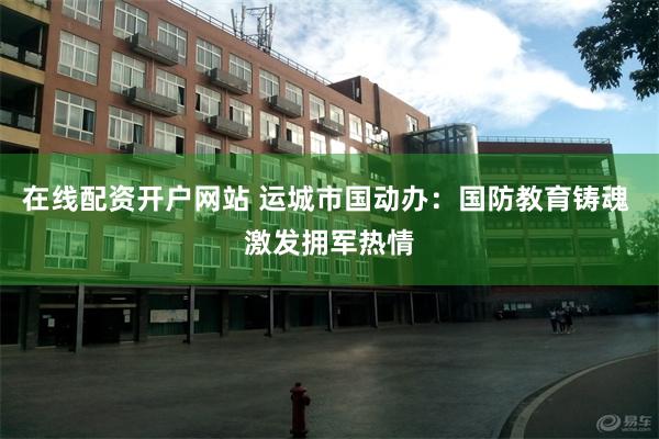 在线配资开户网站 运城市国动办：国防教育铸魂 激发拥军热情