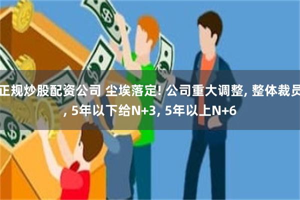 正规炒股配资公司 尘埃落定! 公司重大调整, 整体裁员, 5年以下给N+3, 5年以上N+6