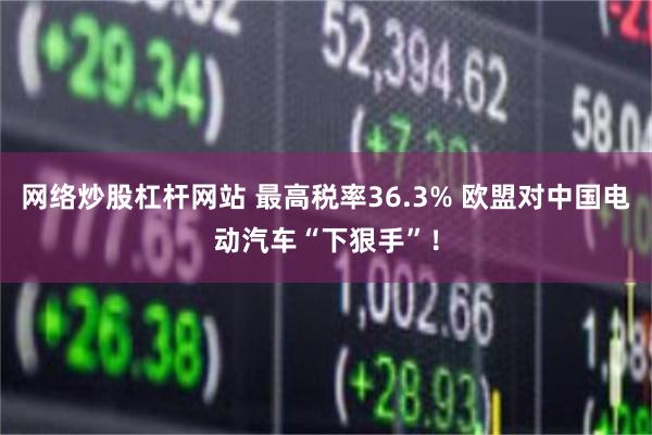 网络炒股杠杆网站 最高税率36.3% 欧盟对中国电动汽车“下狠手”！