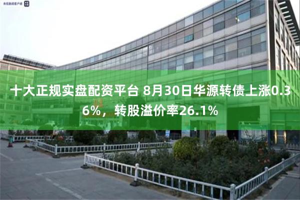 十大正规实盘配资平台 8月30日华源转债上涨0.36%，转股溢价率26.1%