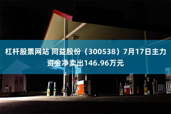 杠杆股票网站 同益股份（300538）7月17日主力资金净卖出146.96万元