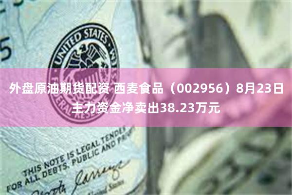 外盘原油期货配资 西麦食品（002956）8月23日主力资金净卖出38.23万元