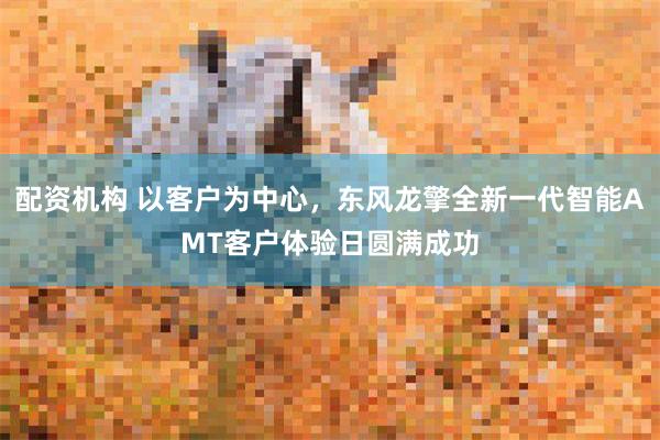 配资机构 以客户为中心，东风龙擎全新一代智能AMT客户体验日圆满成功