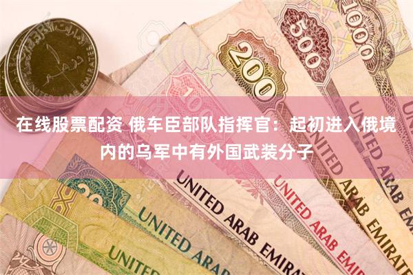 在线股票配资 俄车臣部队指挥官：起初进入俄境内的乌军中有外国武装分子