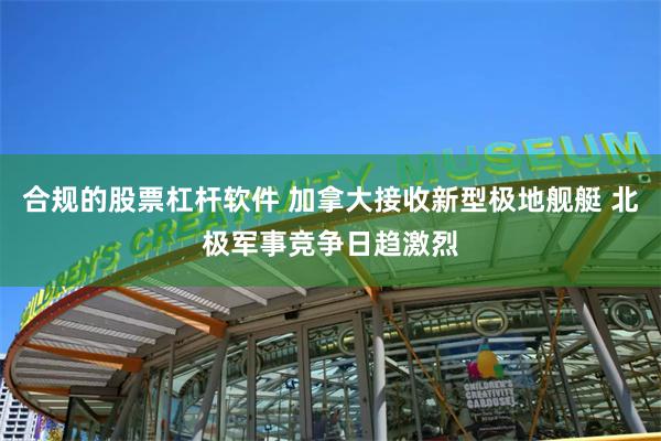 合规的股票杠杆软件 加拿大接收新型极地舰艇 北极军事竞争日趋激烈