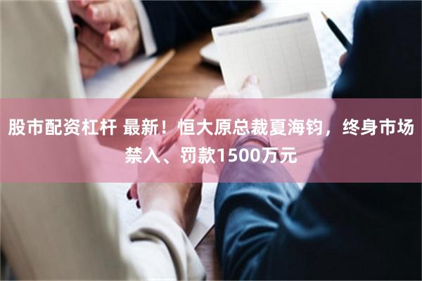 股市配资杠杆 最新！恒大原总裁夏海钧，终身市场禁入、罚款1500万元