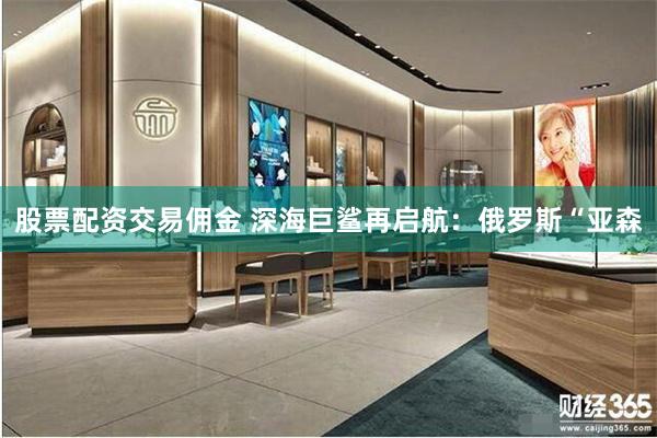 股票配资交易佣金 深海巨鲨再启航：俄罗斯“亚森