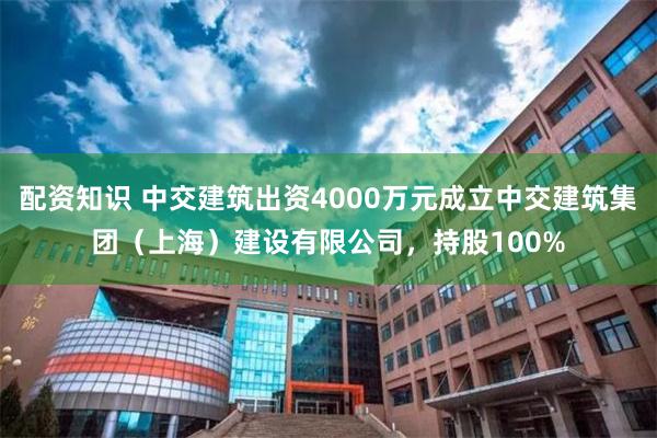 配资知识 中交建筑出资4000万元成立中交建筑集团（上海）建设有限公司，持股100%