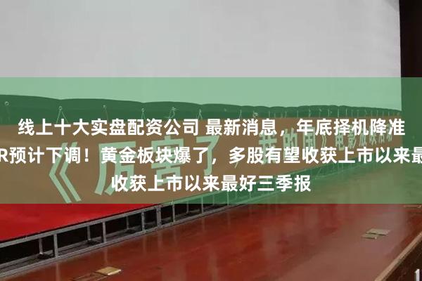 线上十大实盘配资公司 最新消息，年底择机降准，下周LPR预计下调！黄金板块爆了，多股有望收获上市以来最好三季报