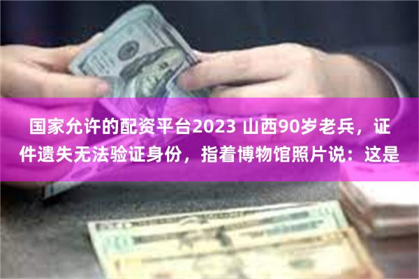 国家允许的配资平台2023 山西90岁老兵，证件遗失无法验证身份，指着博物馆照片说：这是