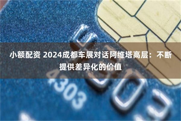 小额配资 2024成都车展对话阿维塔高层：不断提供差异化的价值