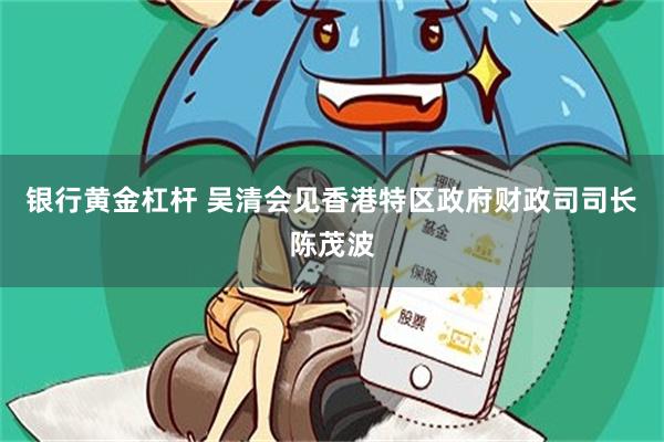 银行黄金杠杆 吴清会见香港特区政府财政司司长陈茂波