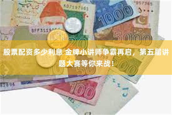 股票配资多少利息 金牌小讲师争霸再启，第五届讲题大赛等你来战！