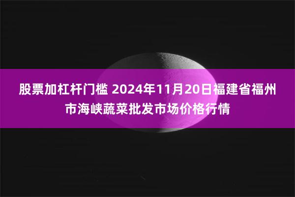 股票加杠杆门槛 2024年11月20日福建省福州市海峡蔬菜批发市场价格行情