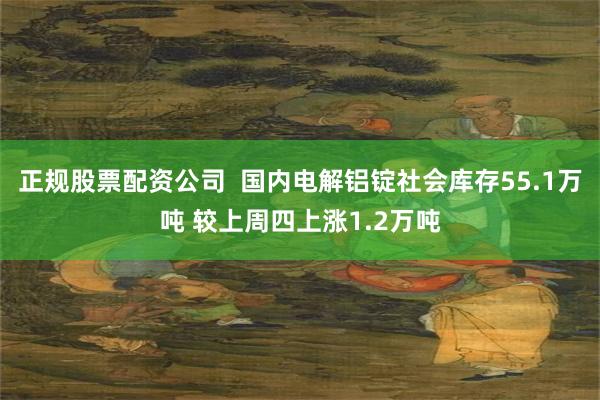 正规股票配资公司  国内电解铝锭社会库存55.1万吨 较上周四上涨1.2万吨