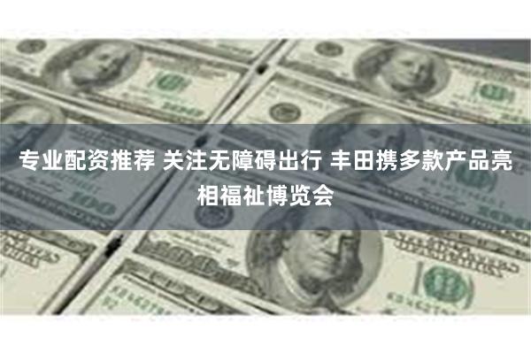 专业配资推荐 关注无障碍出行 丰田携多款产品亮相福祉博览会