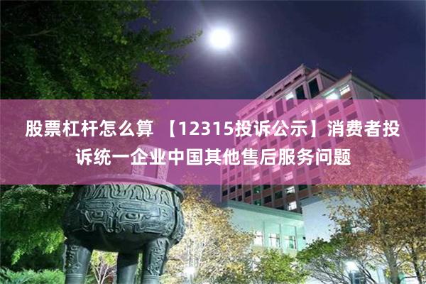 股票杠杆怎么算 【12315投诉公示】消费者投诉统一企业中国其他售后服务问题