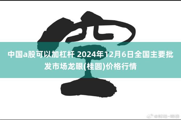 中国a股可以加杠杆 2024年12月6日全国主要批发市场龙眼(桂圆)价格行情