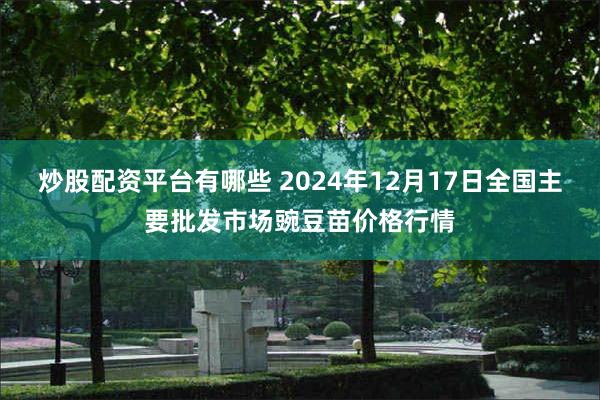 炒股配资平台有哪些 2024年12月17日全国主要批发市场豌豆苗价格行情