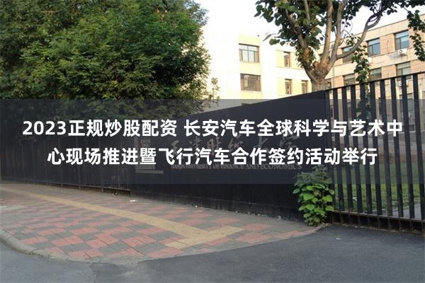 2023正规炒股配资 长安汽车全球科学与艺术中心现场推进暨飞行汽车合作签约活动举行