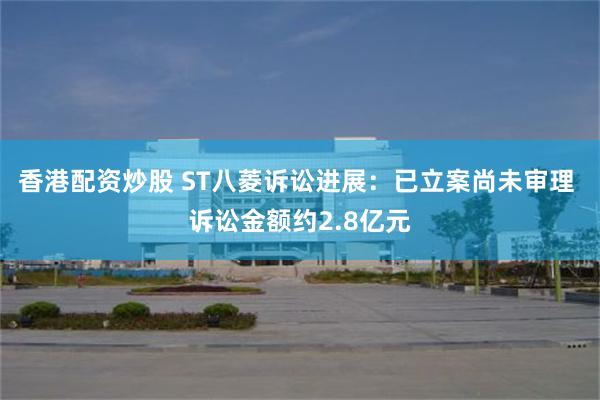 香港配资炒股 ST八菱诉讼进展：已立案尚未审理 诉讼金额约2.8亿元