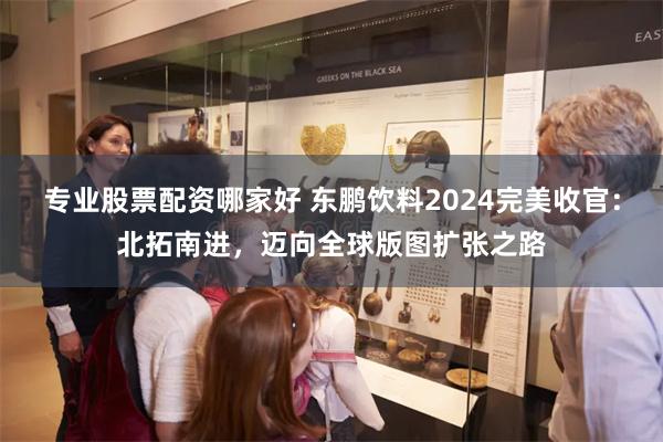 专业股票配资哪家好 东鹏饮料2024完美收官：北拓南进，迈向全球版图扩张之路