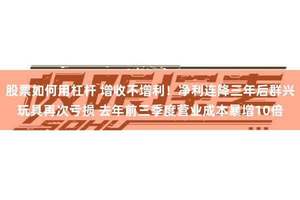 股票如何用杠杆 增收不增利！净利连降三年后群兴玩具再次亏损 去年前三季度营业成本暴增10倍