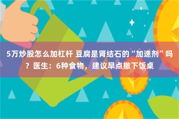 5万炒股怎么加杠杆 豆腐是肾结石的“加速剂”吗？医生：6种食物，建议早点撤下饭桌