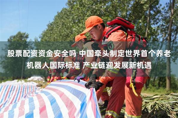 股票配资资金安全吗 中国牵头制定世界首个养老机器人国际标准 产业链迎发展新机遇