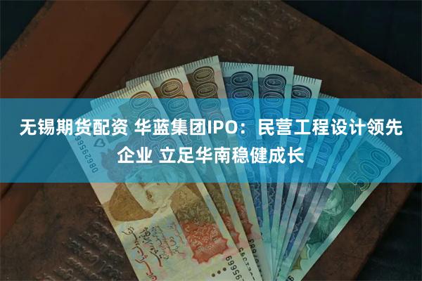 无锡期货配资 华蓝集团IPO：民营工程设计领先企业 立足华南稳健成长